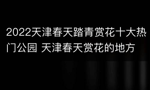 2022天津春天踏青赏花十大热门公园 天津春天赏花的地方