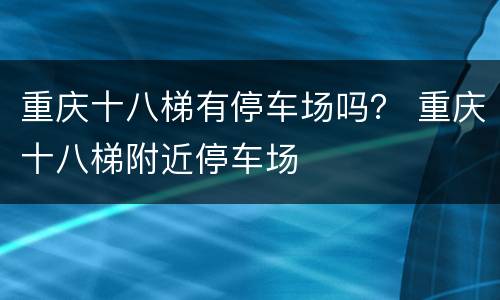 重庆十八梯有停车场吗？ 重庆十八梯附近停车场