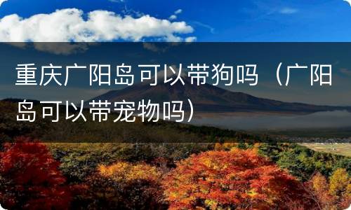 重庆广阳岛可以带狗吗（广阳岛可以带宠物吗）