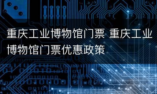 重庆工业博物馆门票 重庆工业博物馆门票优惠政策