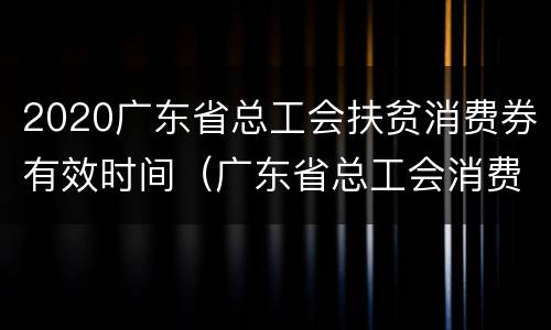 2020广东省总工会扶贫消费券有效时间（广东省总工会消费扶贫专项平台）