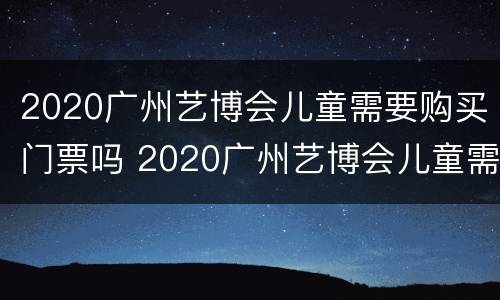 2020广州艺博会儿童需要购买门票吗 2020广州艺博会儿童需要购买门票吗多少钱