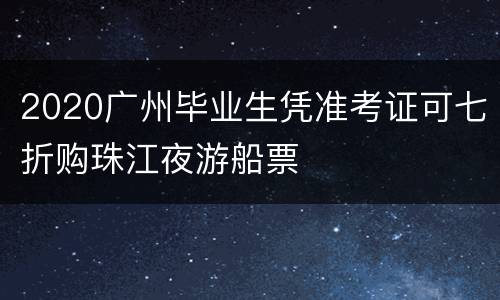 2020广州毕业生凭准考证可七折购珠江夜游船票