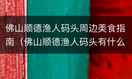 佛山顺德渔人码头周边美食指南（佛山顺德渔人码头有什么好吃）