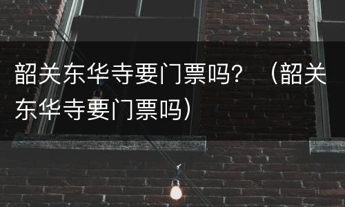 韶关东华寺要门票吗？（韶关东华寺要门票吗）