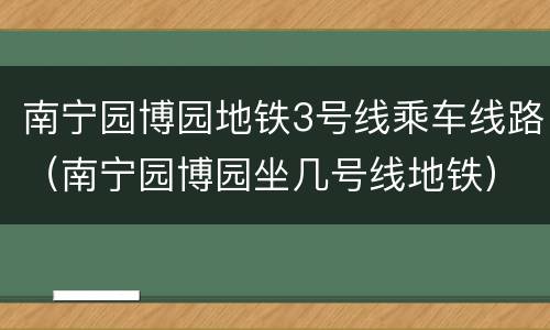 南宁园博园地铁3号线乘车线路（南宁园博园坐几号线地铁）