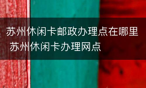 苏州休闲卡邮政办理点在哪里 苏州休闲卡办理网点