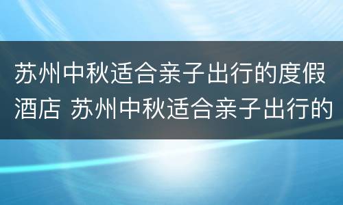 苏州中秋适合亲子出行的度假酒店 苏州中秋适合亲子出行的度假酒店在哪里