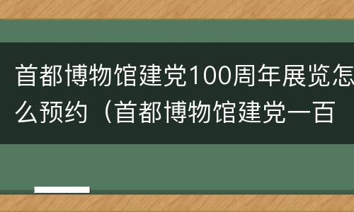 首都博物馆建党100周年展览怎么预约（首都博物馆建党一百周年展览）