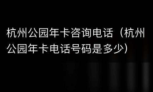 杭州公园年卡咨询电话（杭州公园年卡电话号码是多少）