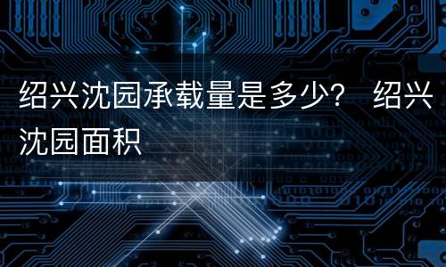 绍兴沈园承载量是多少？ 绍兴沈园面积