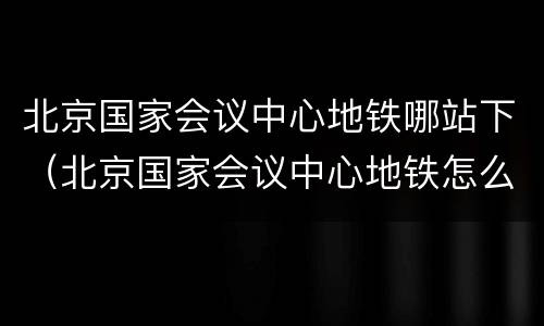北京国家会议中心地铁哪站下（北京国家会议中心地铁怎么走）