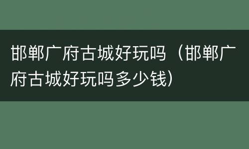 邯郸广府古城好玩吗（邯郸广府古城好玩吗多少钱）