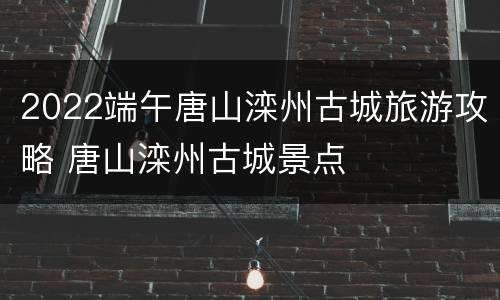 2022端午唐山滦州古城旅游攻略 唐山滦州古城景点