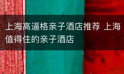 上海高逼格亲子酒店推荐 上海值得住的亲子酒店
