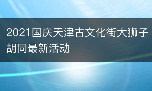 2021国庆天津古文化街大狮子胡同最新活动