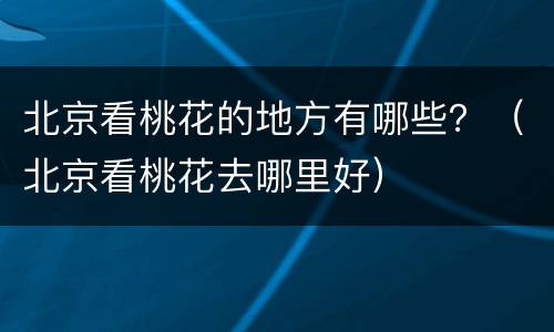 北京看桃花的地方有哪些？（北京看桃花去哪里好）