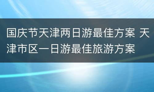 国庆节天津两日游最佳方案 天津市区一日游最佳旅游方案