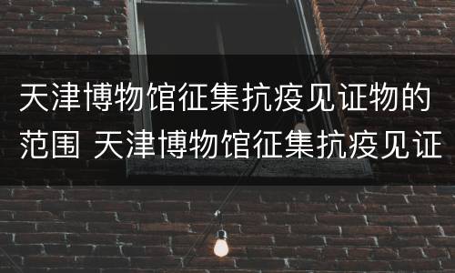 天津博物馆征集抗疫见证物的范围 天津博物馆征集抗疫见证物的范围有哪些