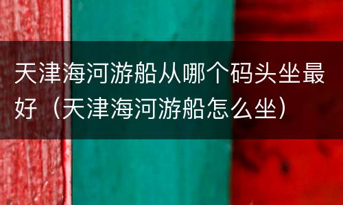 天津海河游船从哪个码头坐最好（天津海河游船怎么坐）