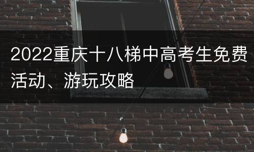 2022重庆十八梯中高考生免费活动、游玩攻略