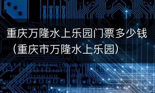 重庆万隆水上乐园门票多少钱（重庆市万隆水上乐园）