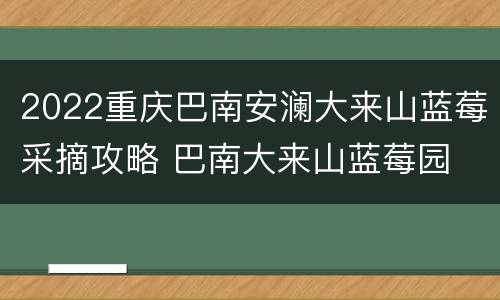 2022重庆巴南安澜大来山蓝莓采摘攻略 巴南大来山蓝莓园