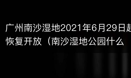 广州南沙湿地2021年6月29日起恢复开放（南沙湿地公园什么时候建的）