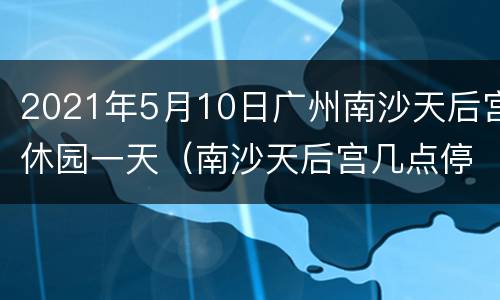 2021年5月10日广州南沙天后宫休园一天（南沙天后宫几点停止入园）
