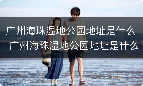 广州海珠湿地公园地址是什么 广州海珠湿地公园地址是什么街道
