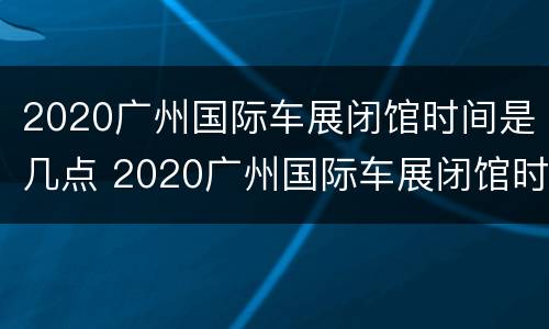 2020广州国际车展闭馆时间是几点 2020广州国际车展闭馆时间是几点钟