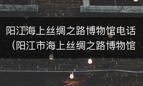阳江海上丝绸之路博物馆电话（阳江市海上丝绸之路博物馆）