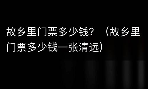 故乡里门票多少钱？（故乡里门票多少钱一张清远）