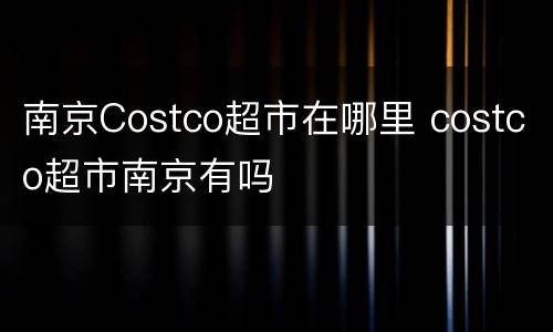 南京Costco超市在哪里 costco超市南京有吗