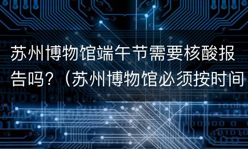 苏州博物馆端午节需要核酸报告吗?（苏州博物馆必须按时间进去吗）
