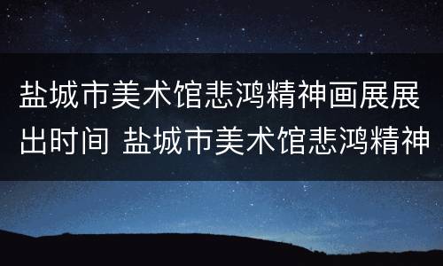 盐城市美术馆悲鸿精神画展展出时间 盐城市美术馆悲鸿精神画展展出时间