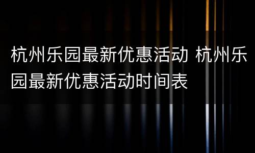 杭州乐园最新优惠活动 杭州乐园最新优惠活动时间表