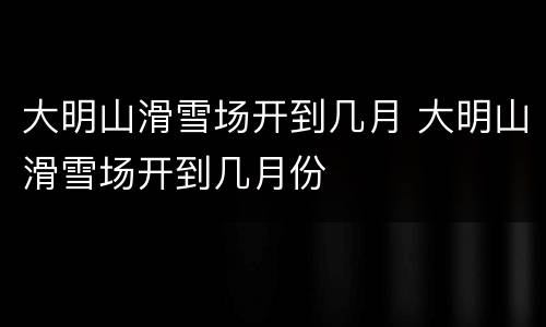 大明山滑雪场开到几月 大明山滑雪场开到几月份