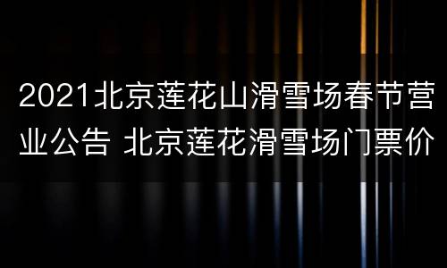 2021北京莲花山滑雪场春节营业公告 北京莲花滑雪场门票价格