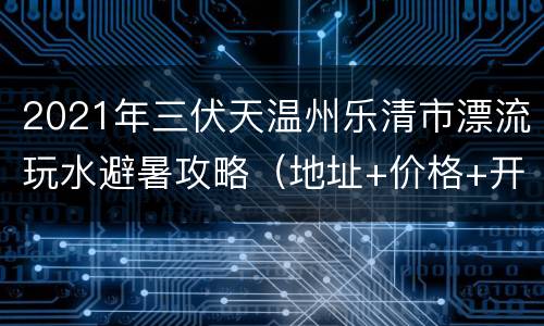 2021年三伏天温州乐清市漂流玩水避暑攻略（地址+价格+开放时间）