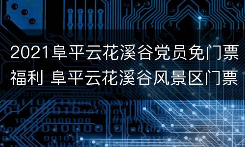 2021阜平云花溪谷党员免门票福利 阜平云花溪谷风景区门票多少钱