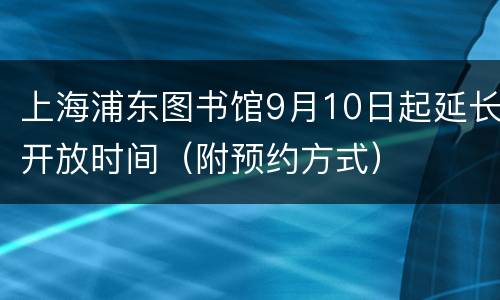 上海浦东图书馆9月10日起延长开放时间（附预约方式）