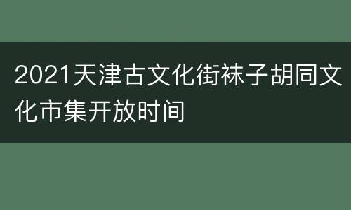 2021天津古文化街袜子胡同文化市集开放时间