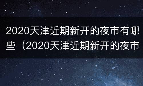2020天津近期新开的夜市有哪些（2020天津近期新开的夜市有哪些呢）