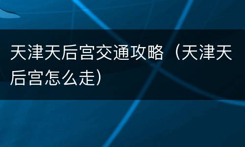 天津天后宫交通攻略（天津天后宫怎么走）