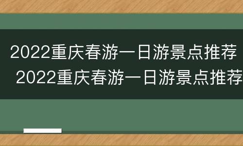 2022重庆春游一日游景点推荐 2022重庆春游一日游景点推荐一下