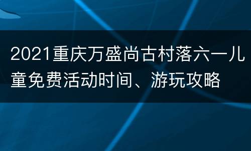 2021重庆万盛尚古村落六一儿童免费活动时间、游玩攻略