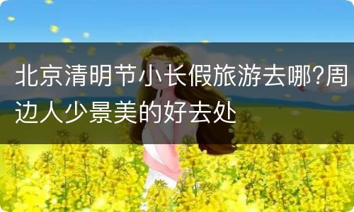 北京清明节小长假旅游去哪?周边人少景美的好去处