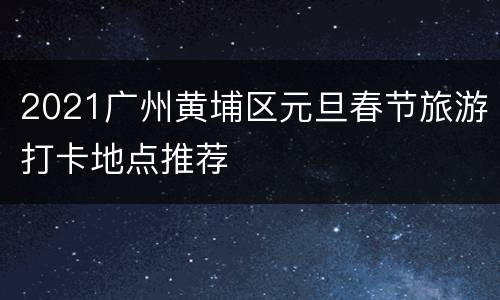 2021广州黄埔区元旦春节旅游打卡地点推荐