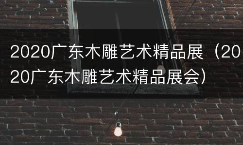 2020广东木雕艺术精品展（2020广东木雕艺术精品展会）